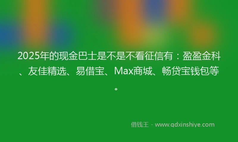 2025年的现金巴士是不是不看征信有：盈盈金科、友佳精选、易借宝、Max商城、畅贷宝钱包等。