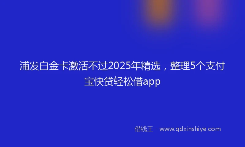 浦发白金卡激活不过2025年精选，整理5个支付宝快贷轻松借app