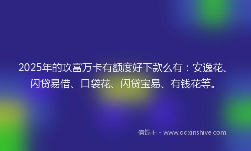 2025年的玖富万卡有额度好下款么有：安逸花、闪贷易借、口袋花、闪贷宝易、有钱花等。
