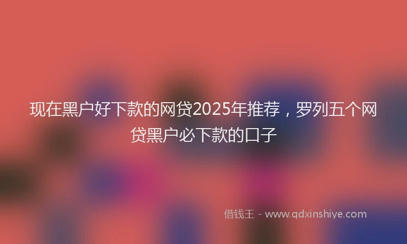 现在黑户好下款的网贷2025年推荐，罗列五个网贷黑户必下款的口子