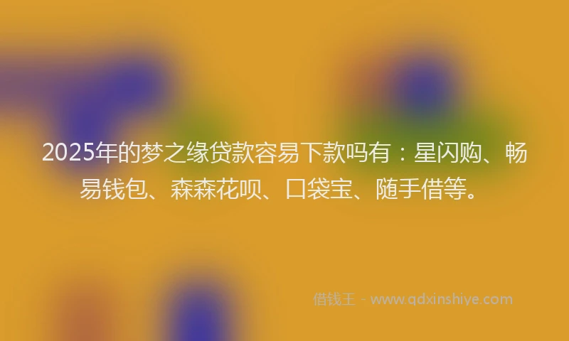 2025年的梦之缘贷款容易下款吗有：星闪购、畅易钱包、森森花呗、口袋宝、随手借等。