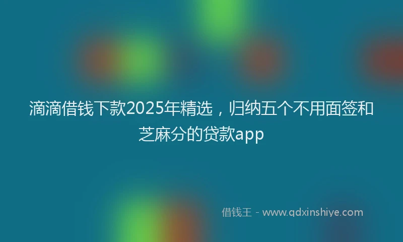 滴滴借钱下款2025年精选，归纳五个不用面签和芝麻分的贷款app