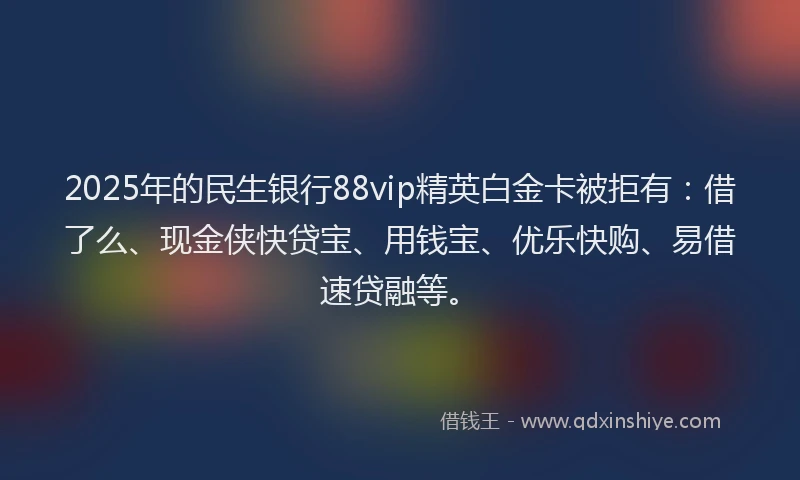 2025年的民生银行88vip精英白金卡被拒有：借了么、现金侠快贷宝、用钱宝、优乐快购、易借速贷融等。
