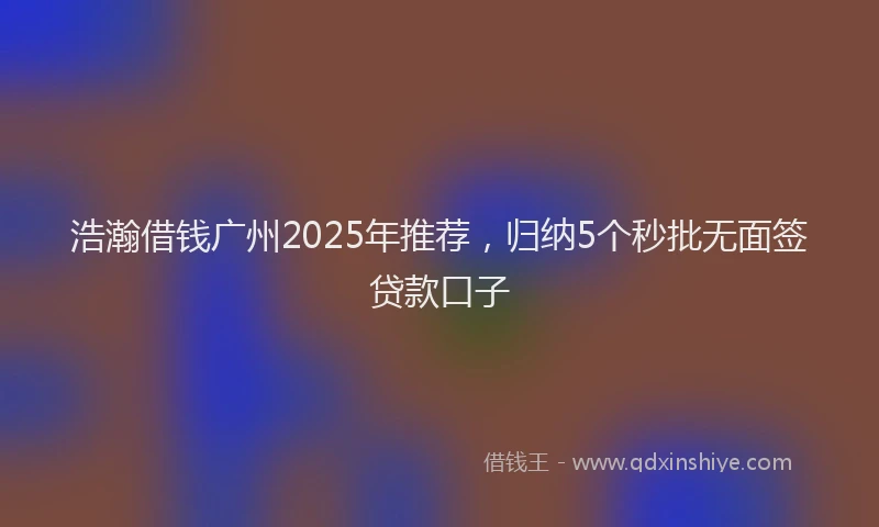 浩瀚借钱广州2025年推荐，归纳5个秒批无面签贷款口子