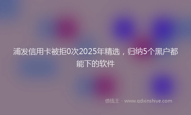 浦发信用卡被拒0次2025年精选，归纳5个黑户都能下的软件