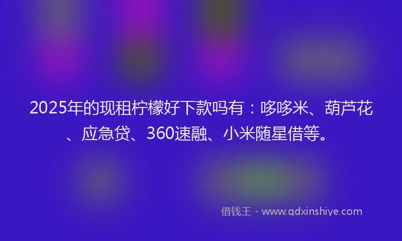 2025年的现租柠檬好下款吗有：哆哆米、葫芦花、应急贷、360速融、小米随星借等。