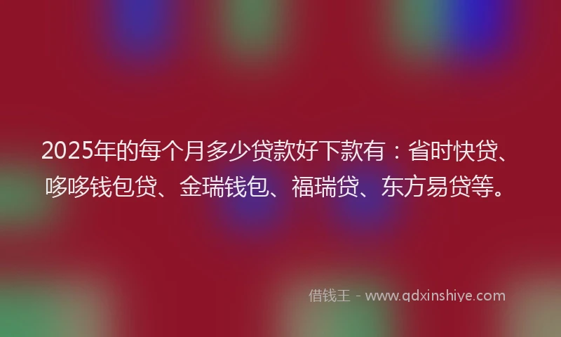 2025年的每个月多少贷款好下款有：省时快贷、哆哆钱包贷、金瑞钱包、福瑞贷、东方易贷等。