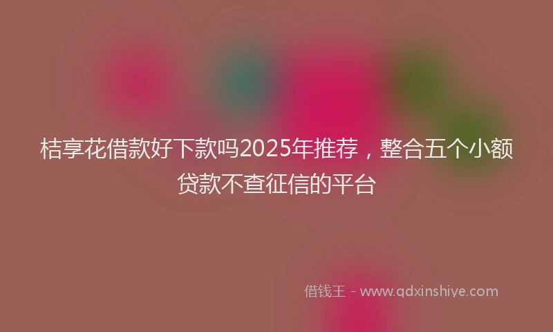 桔享花借款好下款吗2025年推荐，整合五个小额贷款不查征信的平台