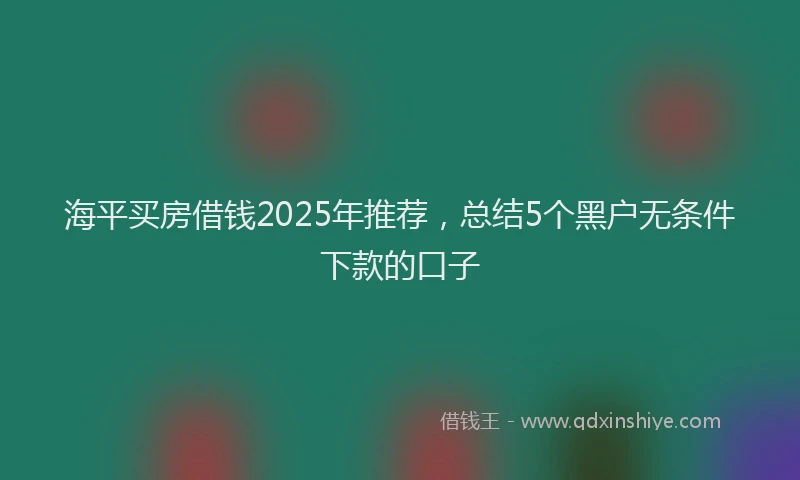 海平买房借钱2025年推荐，总结5个黑户无条件下款的口子