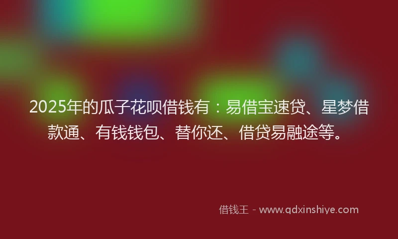 2025年的瓜子花呗借钱有：易借宝速贷、星梦借款通、有钱钱包、替你还、借贷易融途等。