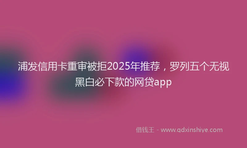 浦发信用卡重审被拒2025年推荐，罗列五个无视黑白必下款的网贷app