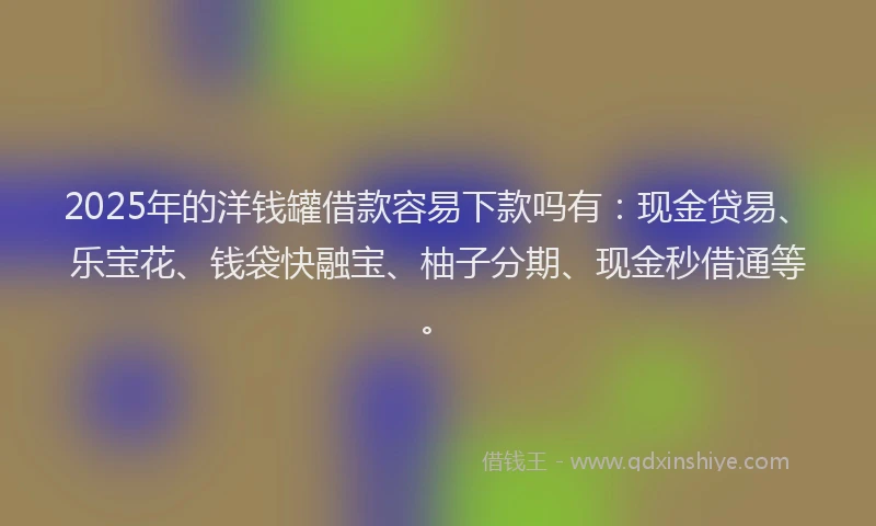 2025年的洋钱罐借款容易下款吗有：现金贷易、乐宝花、钱袋快融宝、柚子分期、现金秒借通等。