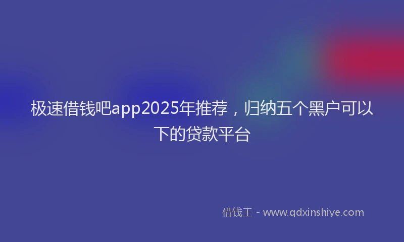 极速借钱吧app2025年推荐，归纳五个黑户可以下的贷款平台