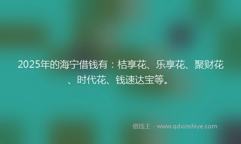 2025年的海宁借钱有：桔享花、乐享花、聚财花、时代花、钱速达宝等。