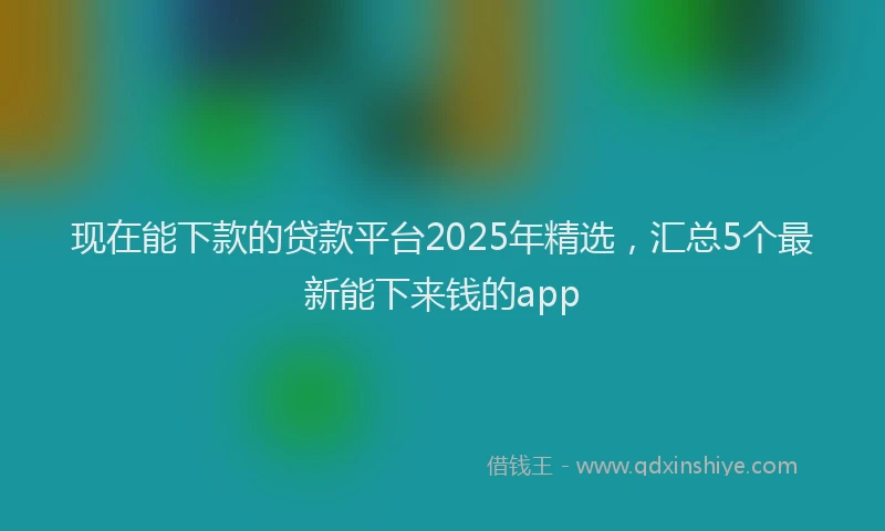 现在能下款的贷款平台2025年精选，汇总5个最新能下来钱的app