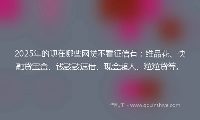 2025年的现在哪些网贷不看征信有：维品花、快融贷宝盒、钱鼓鼓速借、现金超人、粒粒贷等。