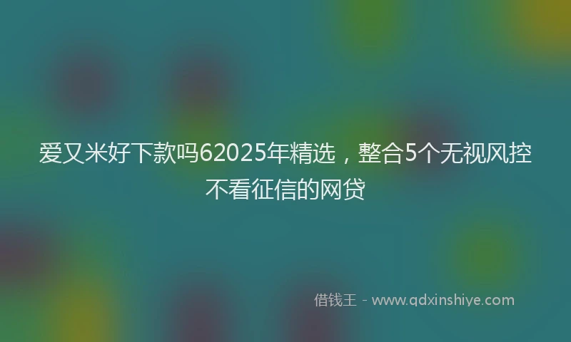 爱又米好下款吗62025年精选，整合5个无视风控不看征信的网贷
