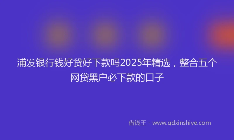 浦发银行钱好贷好下款吗2025年精选，整合五个网贷黑户必下款的口子