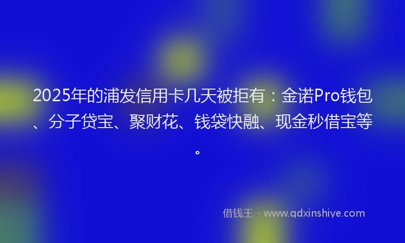 2025年的浦发信用卡几天被拒有：金诺Pro钱包、分子贷宝、聚财花、钱袋快融、现金秒借宝等。