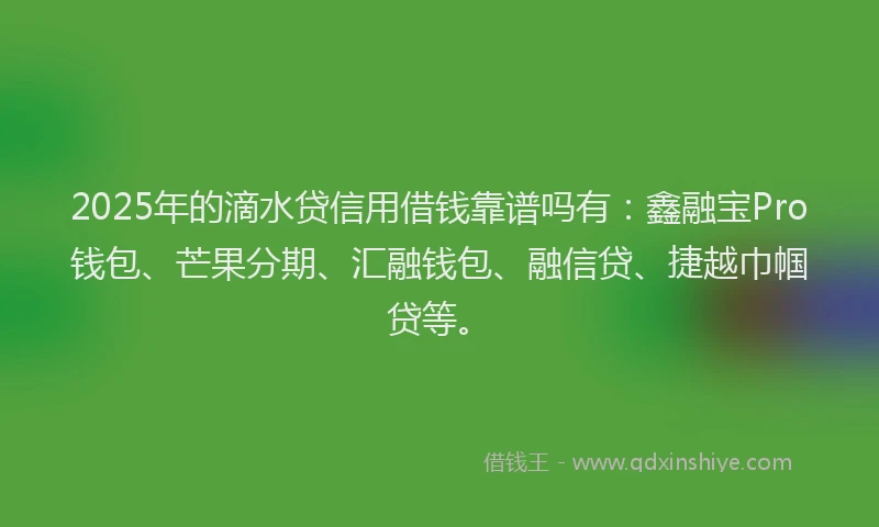 2025年的滴水贷信用借钱靠谱吗有：鑫融宝Pro钱包、芒果分期、汇融钱包、融信贷、捷越巾帼贷等。