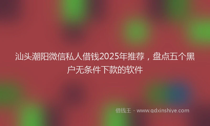汕头潮阳微信私人借钱2025年推荐，盘点五个黑户无条件下款的软件