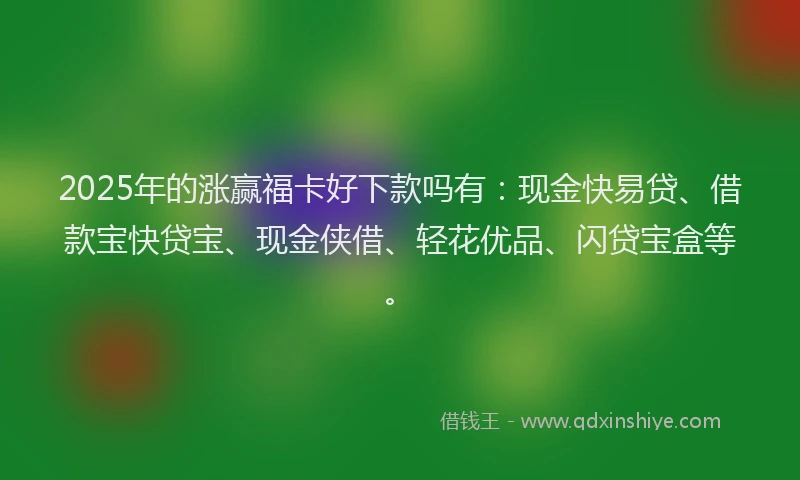 2025年的涨赢福卡好下款吗有：现金快易贷、借款宝快贷宝、现金侠借、轻花优品、闪贷宝盒等。