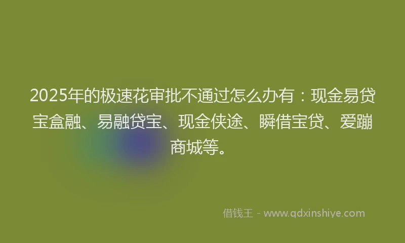 2025年的极速花审批不通过怎么办有：现金易贷宝盒融、易融贷宝、现金侠途、瞬借宝贷、爱蹦商城等。