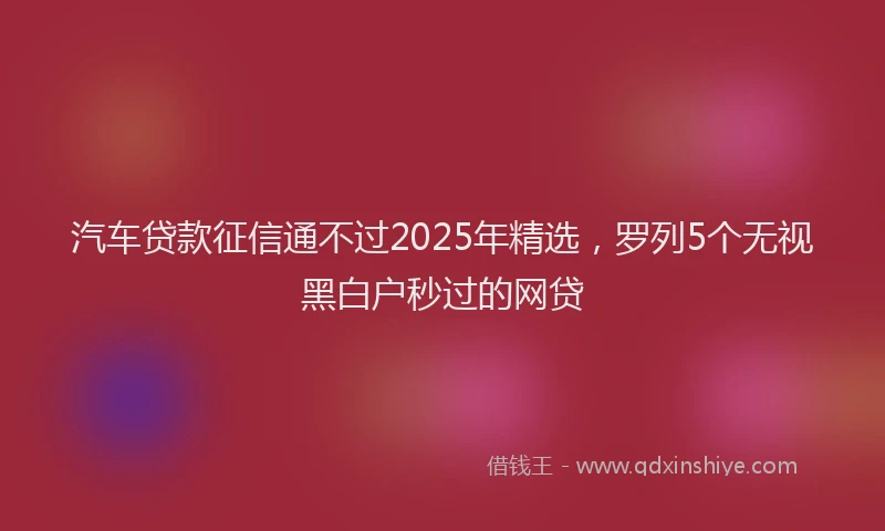 汽车贷款征信通不过2025年精选，罗列5个无视黑白户秒过的网贷