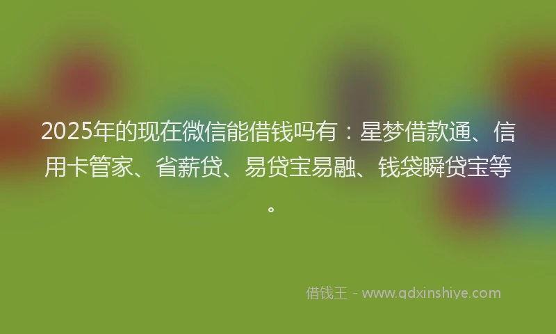 2025年的现在微信能借钱吗有：星梦借款通、信用卡管家、省薪贷、易贷宝易融、钱袋瞬贷宝等。
