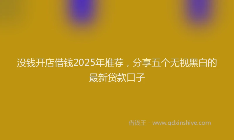 没钱开店借钱2025年推荐，分享五个无视黑白的最新贷款口子