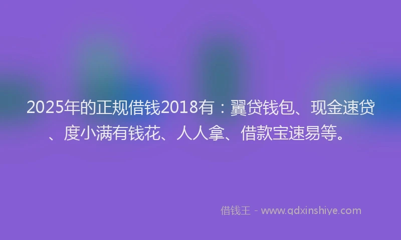 2025年的正规借钱2018有：翼贷钱包、现金速贷、度小满有钱花、人人拿、借款宝速易等。