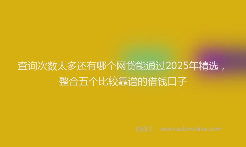 查询次数太多还有哪个网贷能通过2025年精选，整合五个比较靠谱的借钱口子