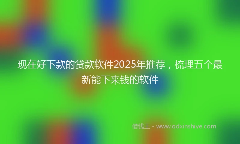 现在好下款的贷款软件2025年推荐，梳理五个最新能下来钱的软件