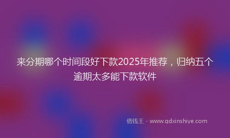 来分期哪个时间段好下款2025年推荐，归纳五个逾期太多能下款软件