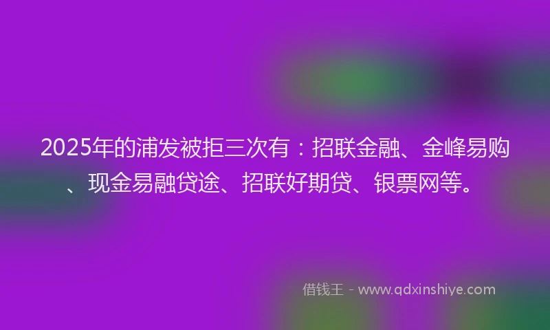 2025年的浦发被拒三次有：招联金融、金峰易购、现金易融贷途、招联好期贷、银票网等。