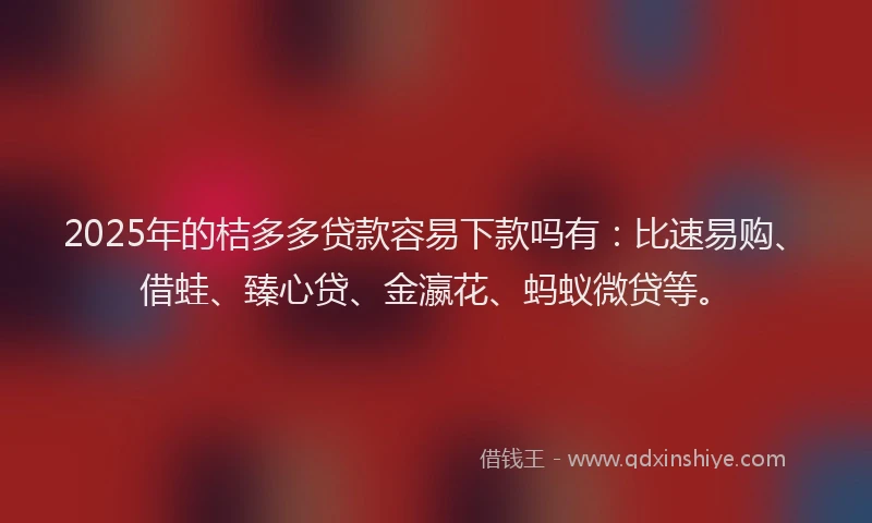 2025年的桔多多贷款容易下款吗有：比速易购、借蛙、臻心贷、金瀛花、蚂蚁微贷等。