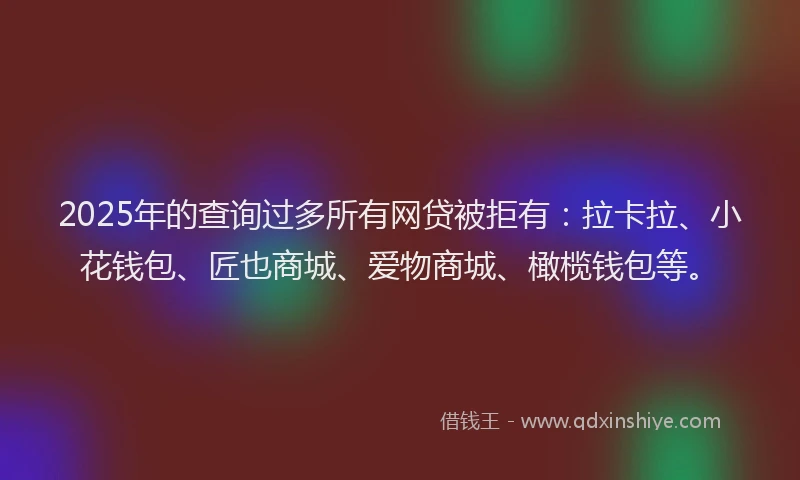 2025年的查询过多所有网贷被拒有：拉卡拉、小花钱包、匠也商城、爱物商城、橄榄钱包等。