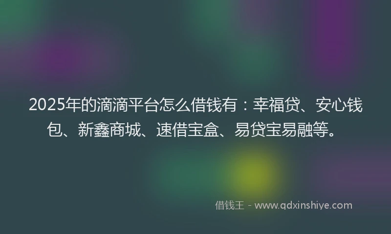 2025年的滴滴平台怎么借钱有：幸福贷、安心钱包、新鑫商城、速借宝盒、易贷宝易融等。