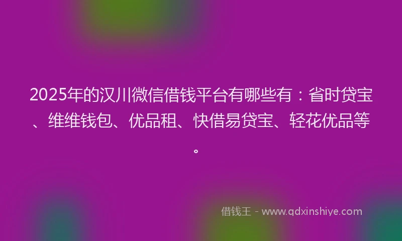 2025年的汉川微信借钱平台有哪些有：省时贷宝、维维钱包、优品租、快借易贷宝、轻花优品等。