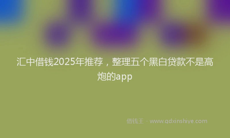 汇中借钱2025年推荐，整理五个黑白贷款不是高炮的app