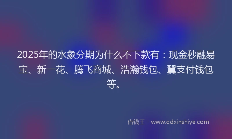 2025年的水象分期为什么不下款有：现金秒融易宝、新一花、腾飞商城、浩瀚钱包、翼支付钱包等。