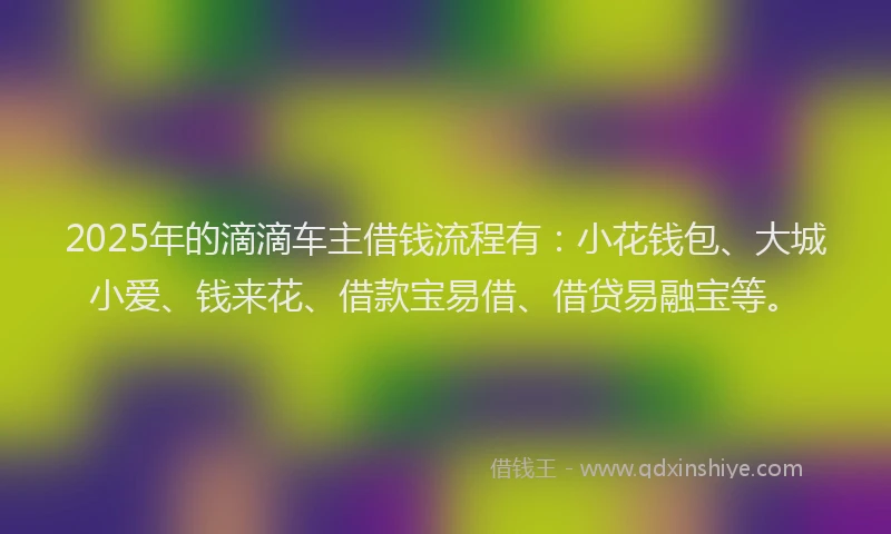 2025年的滴滴车主借钱流程有：小花钱包、大城小爱、钱来花、借款宝易借、借贷易融宝等。