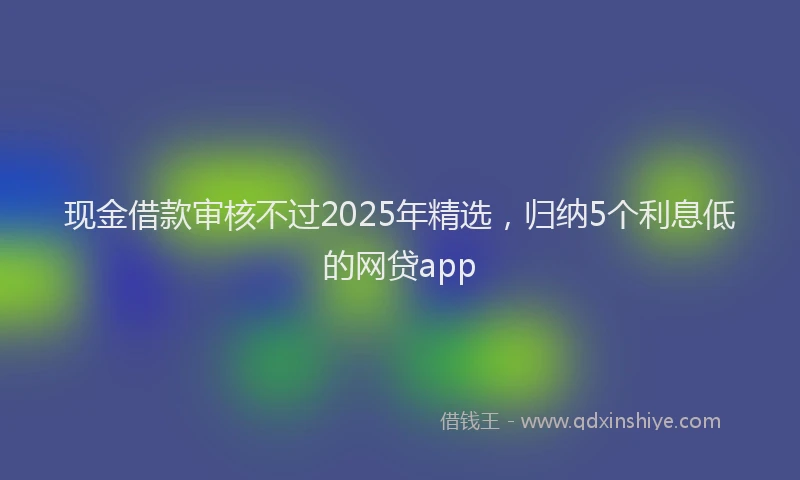 现金借款审核不过2025年精选，归纳5个利息低的网贷app