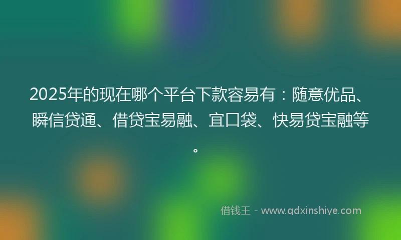 2025年的现在哪个平台下款容易有：随意优品、瞬信贷通、借贷宝易融、宜口袋、快易贷宝融等。
