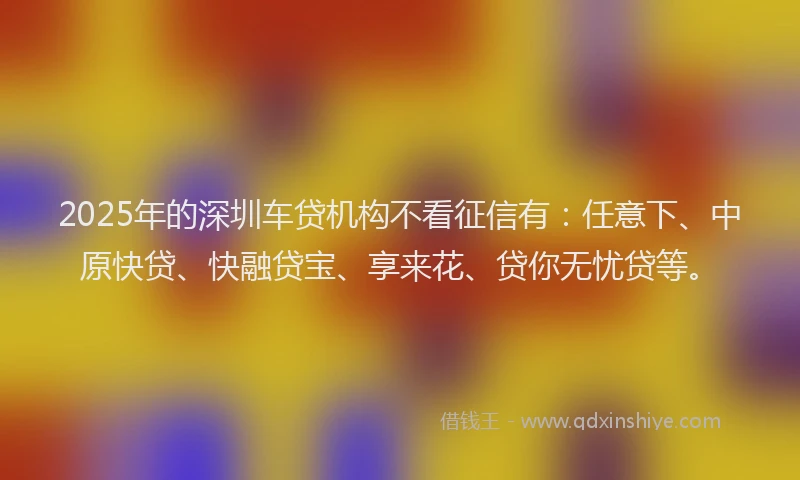 2025年的深圳车贷机构不看征信有：任意下、中原快贷、快融贷宝、享来花、贷你无忧贷等。