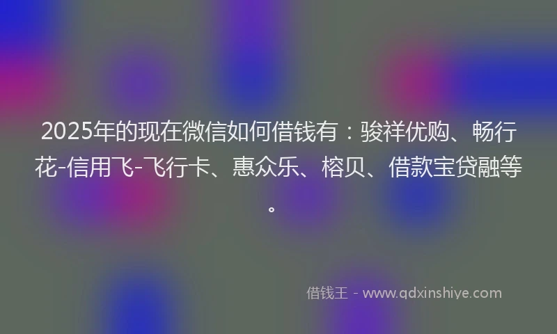 2025年的现在微信如何借钱有：骏祥优购、畅行花-信用飞-飞行卡、惠众乐、榕贝、借款宝贷融等。