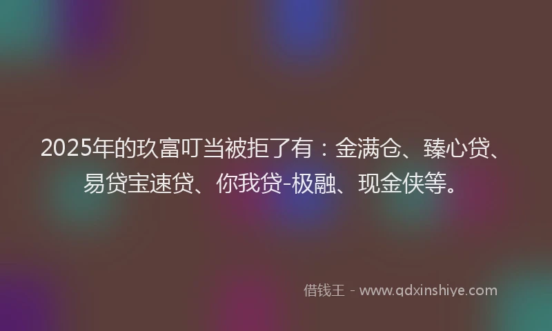 2025年的玖富叮当被拒了有：金满仓、臻心贷、易贷宝速贷、你我贷-极融、现金侠等。