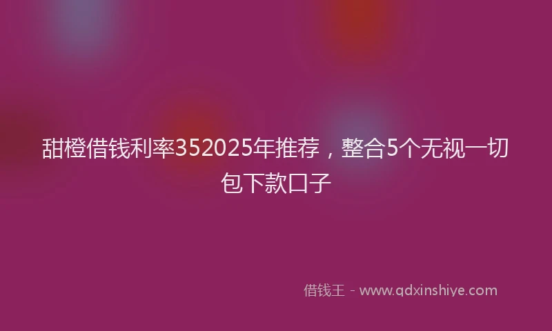 甜橙借钱利率352025年推荐，整合5个无视一切包下款口子