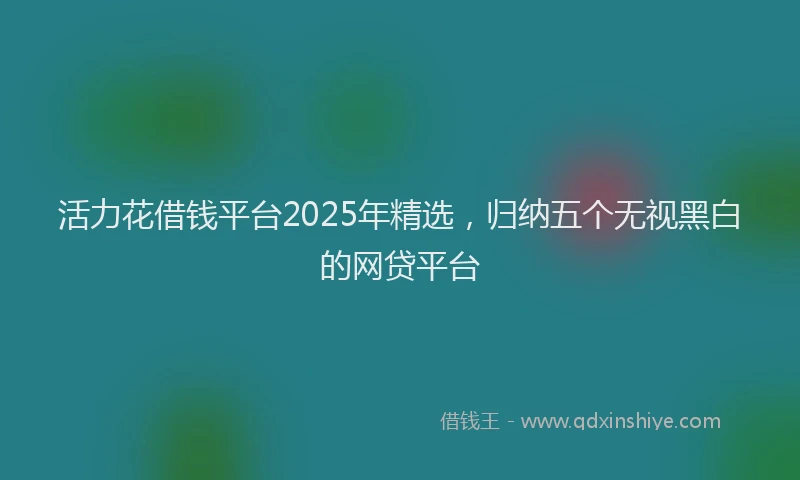 活力花借钱平台2025年精选，归纳五个无视黑白的网贷平台