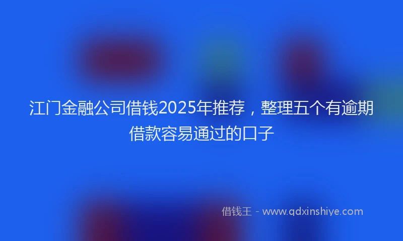 江门金融公司借钱2025年推荐，整理五个有逾期借款容易通过的口子